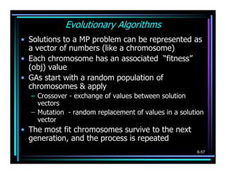 Evolutionary Algorithms
• Solutions to a MP problem can be represented as
  a vector of numbers (like a chromosome)
• Each chromosome has an associated “fitness”
  (obj) value
• GAs start with a random population of
  chromosomes & apply
  – Crossover - exchange of values between solution
    vectors
  – Mutation - random replacement of values in a solution
    vector
• The most fit chromosomes survive to the next
  generation, and the process is repeated
                                                      8-57
 