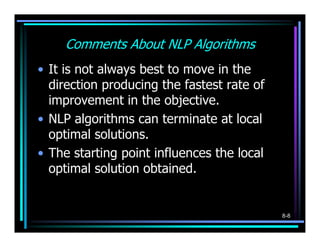 Comments About NLP Algorithms
• It is not always best to move in the
  direction producing the fastest rate of
  improvement in the objective.
• NLP algorithms can terminate at local
  optimal solutions.
• The starting point influences the local
  optimal solution obtained.


                                            8-8
 