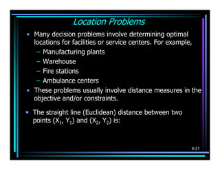 Location Problems
• Many decision problems involve determining optimal
  locations for facilities or service centers. For ...