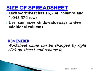 SIZE OF SPREADSHEET
 Each worksheet has 16,234 columns and
1,048,576 rows
 User can move window sideways to view
additional columns
5/3/2020Contd 11
REMEMEBER
Worksheet name can be changed by right
click on sheet1 and rename it
 