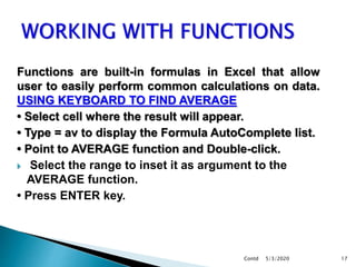 Functions are built-in formulas in Excel that allow
user to easily perform common calculations on data.
USING KEYBOARD TO FIND AVERAGE
• Select cell where the result will appear.
• Type = av to display the Formula AutoComplete list.
• Point to AVERAGE function and Double-click.
 Select the range to inset it as argument to the
AVERAGE function.
• Press ENTER key.
5/3/2020Contd 17
 