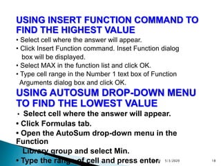 USING INSERT FUNCTION COMMAND TO
FIND THE HIGHEST VALUE
• Select cell where the answer will appear.
• Click Insert Function command. Inset Function dialog
box will be displayed.
• Select MAX in the function list and click OK.
• Type cell range in the Number 1 text box of Function
Arguments dialog box and click OK.
USING AUTOSUM DROP-DOWN MENU
TO FIND THE LOWEST VALUE
• Select cell where the answer will appear.
• Click Formulas tab.
• Open the AutoSum drop-down menu in the
Function
Library group and select Min.
• Type the range of cell and press enter. 5/3/2020Contd 18
 