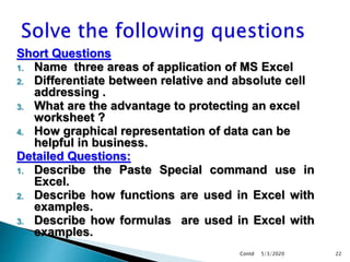 Short Questions
1. Name three areas of application of MS Excel
2. Differentiate between relative and absolute cell
addressing .
3. What are the advantage to protecting an excel
worksheet ?
4. How graphical representation of data can be
helpful in business.
Detailed Questions:
1. Describe the Paste Special command use in
Excel.
2. Describe how functions are used in Excel with
examples.
3. Describe how formulas are used in Excel with
examples.
5/3/2020Contd 22
 