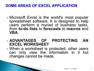  Microsoft Excel is the world's most popular
spreadsheet software. It is designed to help
users perform a myriad of business tasks,
from to-do lists to forecasts to macros and
VBA.
 ADVANTAGES OF PROTECTING AN
EXCEL WORKSHEET
 When a worksheet is protected, other users
can only view the information in it but
changes cannot be made.
5/3/2020Contd 5
 