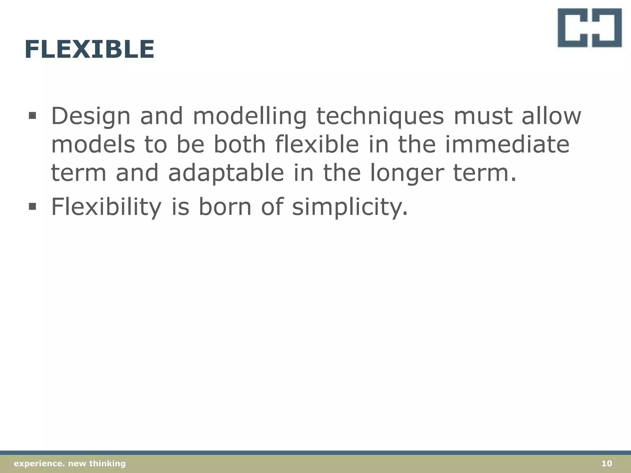 10experience. new thinking
FLEXIBLE
 Design and modelling techniques must allow
models to be both flexible in the immediate
term and adaptable in the longer term.
 Flexibility is born of simplicity.
 