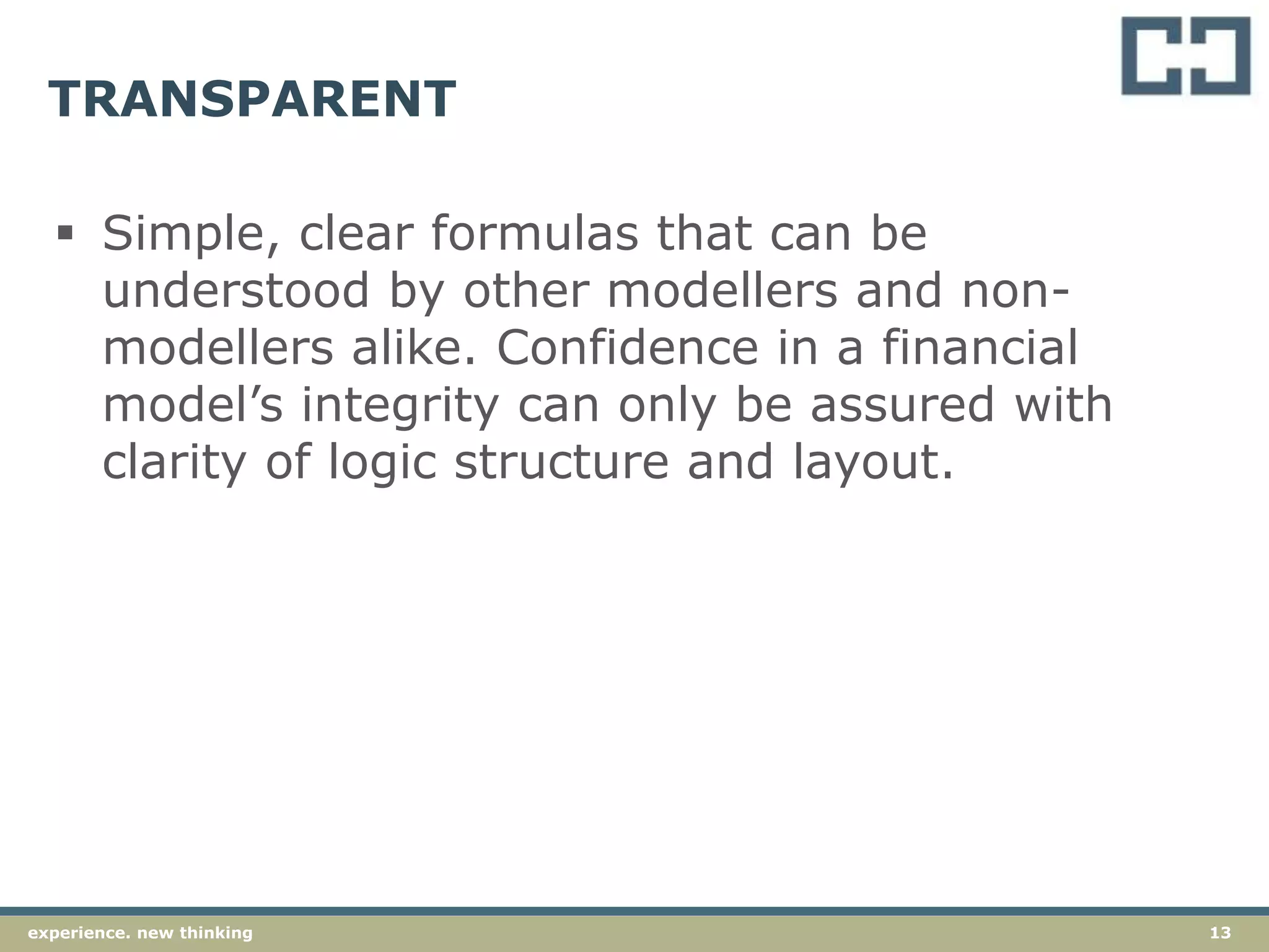 13experience. new thinking
TRANSPARENT
 Simple, clear formulas that can be
understood by other modellers and non-
modellers alike. Confidence in a financial
model’s integrity can only be assured with
clarity of logic structure and layout.
 