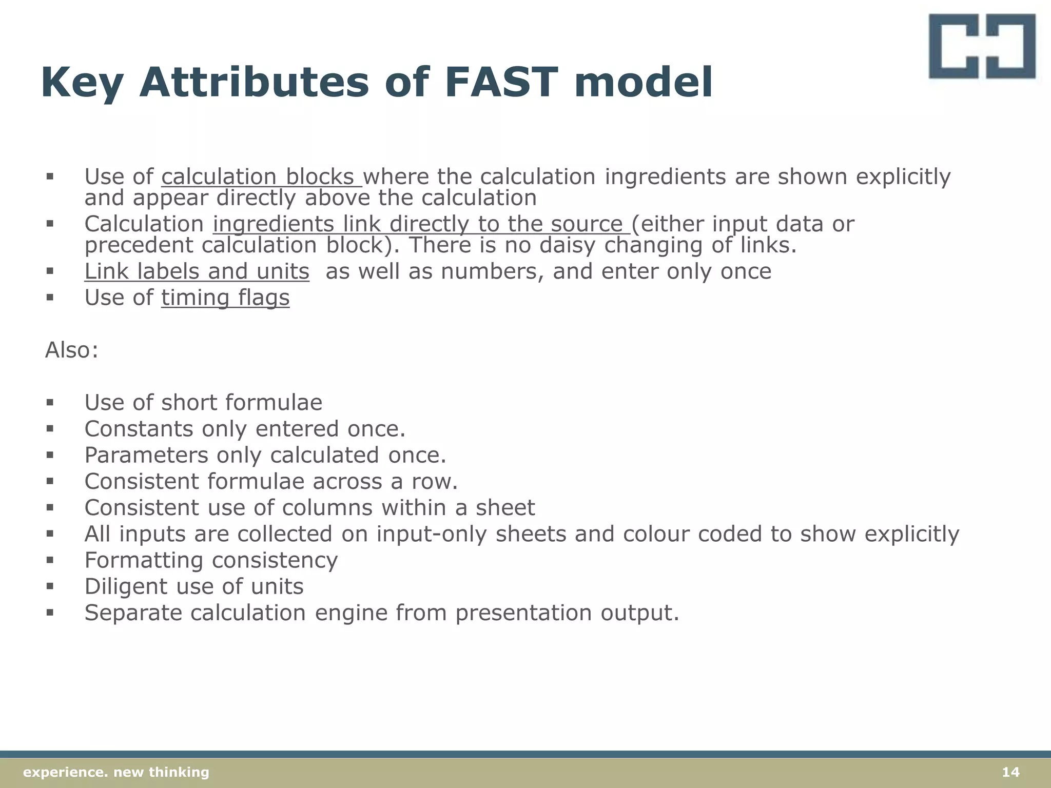 14experience. new thinking
Key Attributes of FAST model
 Use of calculation blocks where the calculation ingredients are shown explicitly
and appear directly above the calculation
 Calculation ingredients link directly to the source (either input data or
precedent calculation block). There is no daisy changing of links.
 Link labels and units as well as numbers, and enter only once
 Use of timing flags
Also:
 Use of short formulae
 Constants only entered once.
 Parameters only calculated once.
 Consistent formulae across a row.
 Consistent use of columns within a sheet
 All inputs are collected on input-only sheets and colour coded to show explicitly
 Formatting consistency
 Diligent use of units
 Separate calculation engine from presentation output.
 