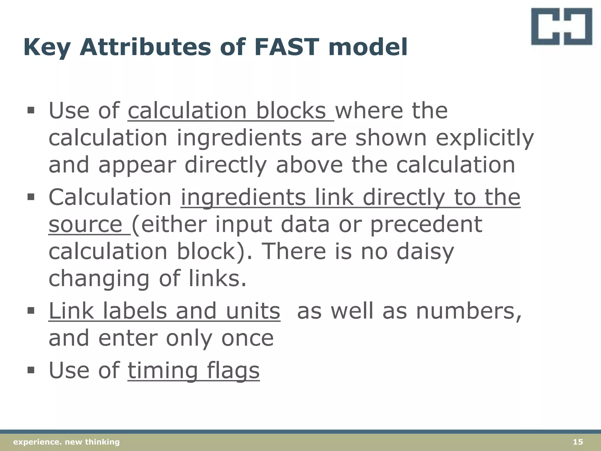 15experience. new thinking
Key Attributes of FAST model
 Use of calculation blocks where the
calculation ingredients are shown explicitly
and appear directly above the calculation
 Calculation ingredients link directly to the
source (either input data or precedent
calculation block). There is no daisy
changing of links.
 Link labels and units as well as numbers,
and enter only once
 Use of timing flags
 