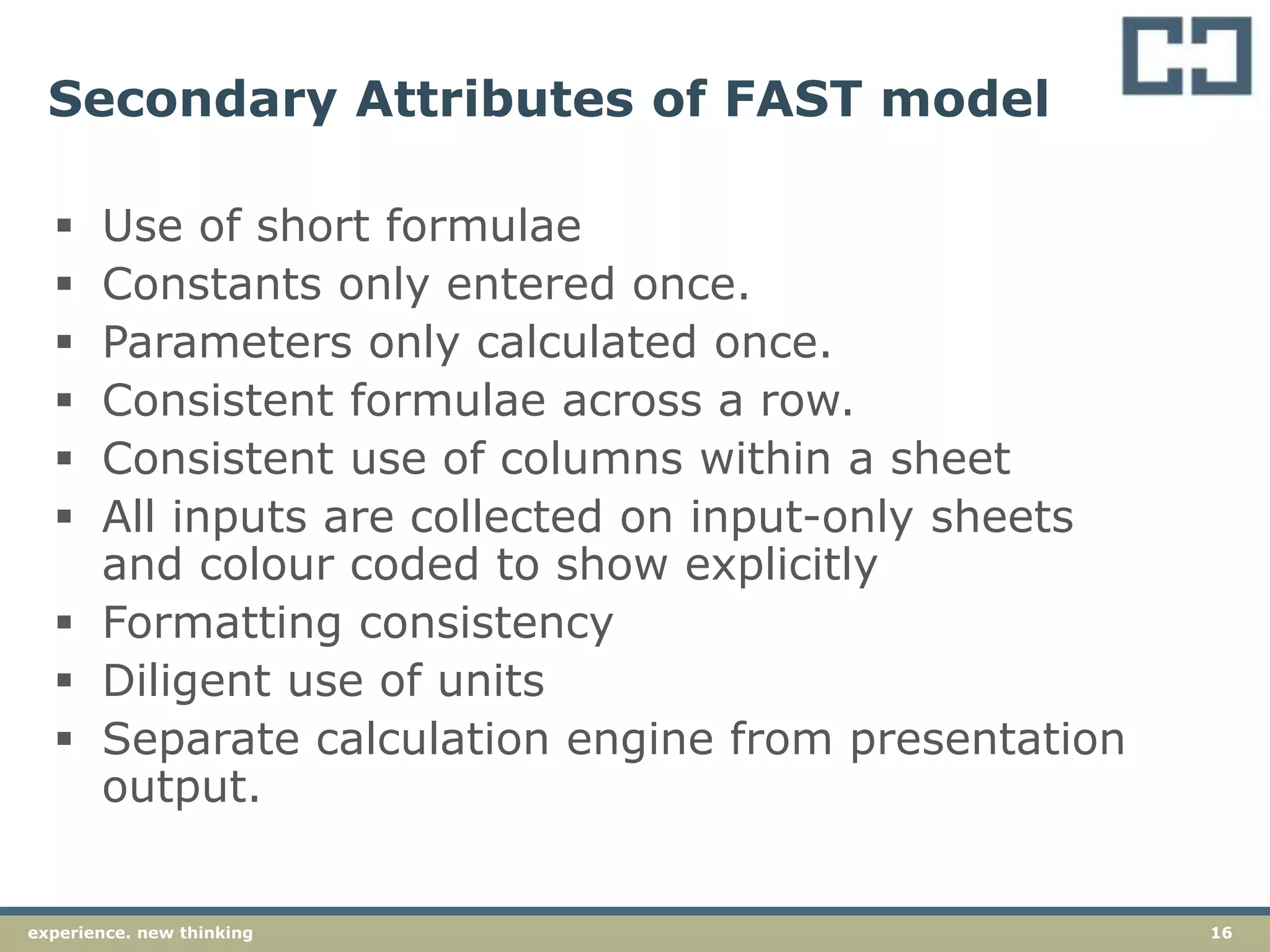 16experience. new thinking
Secondary Attributes of FAST model
 Use of short formulae
 Constants only entered once.
 Parameters only calculated once.
 Consistent formulae across a row.
 Consistent use of columns within a sheet
 All inputs are collected on input-only sheets
and colour coded to show explicitly
 Formatting consistency
 Diligent use of units
 Separate calculation engine from presentation
output.
 