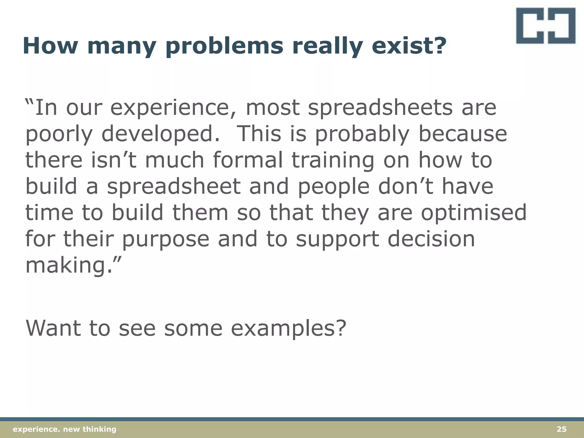25experience. new thinking
How many problems really exist?
“In our experience, most spreadsheets are
poorly developed. This is probably because
there isn’t much formal training on how to
build a spreadsheet and people don’t have
time to build them so that they are optimised
for their purpose and to support decision
making.”
Want to see some examples?
 