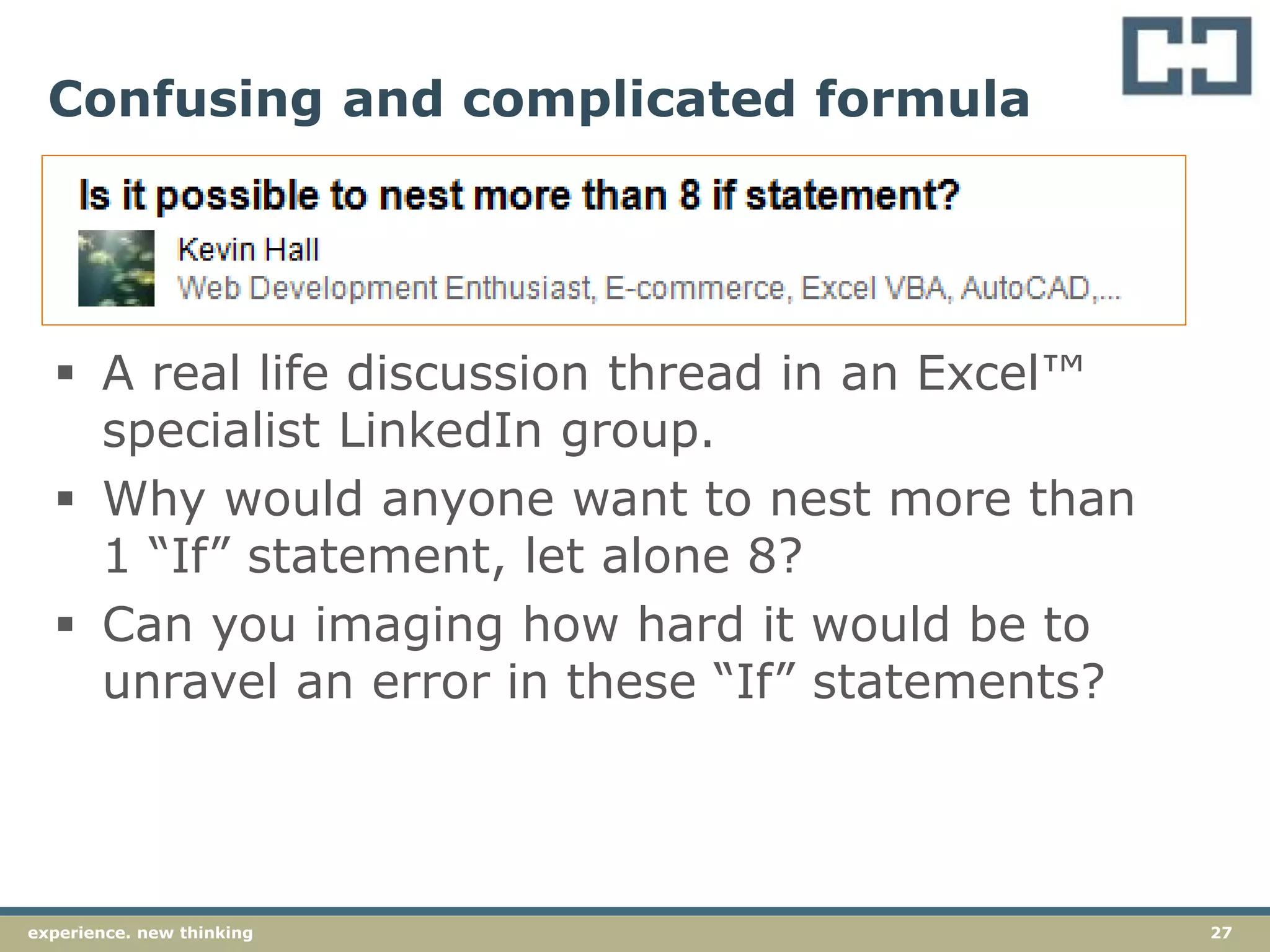 27experience. new thinking
Confusing and complicated formula
 A real life discussion thread in an Excel™
specialist LinkedIn group.
 Why would anyone want to nest more than
1 “If” statement, let alone 8?
 Can you imaging how hard it would be to
unravel an error in these “If” statements?
 
