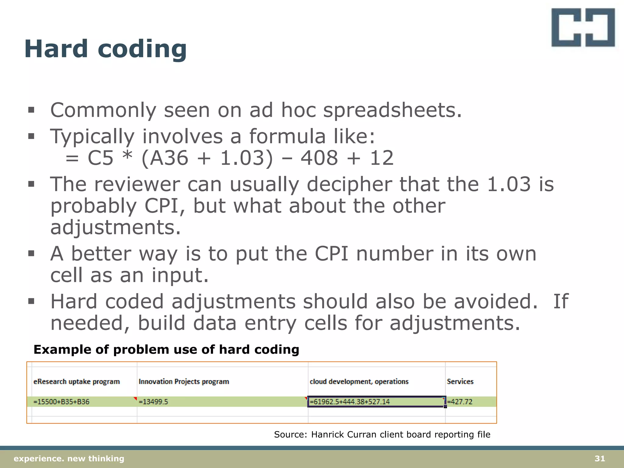31experience. new thinking
Hard coding
 Commonly seen on ad hoc spreadsheets.
 Typically involves a formula like:
= C5 * (A36 + 1.03) – 408 + 12
 The reviewer can usually decipher that the 1.03 is
probably CPI, but what about the other
adjustments.
 A better way is to put the CPI number in its own
cell as an input.
 Hard coded adjustments should also be avoided. If
needed, build data entry cells for adjustments.
Example of problem use of hard coding
Source: Hanrick Curran client board reporting file
 