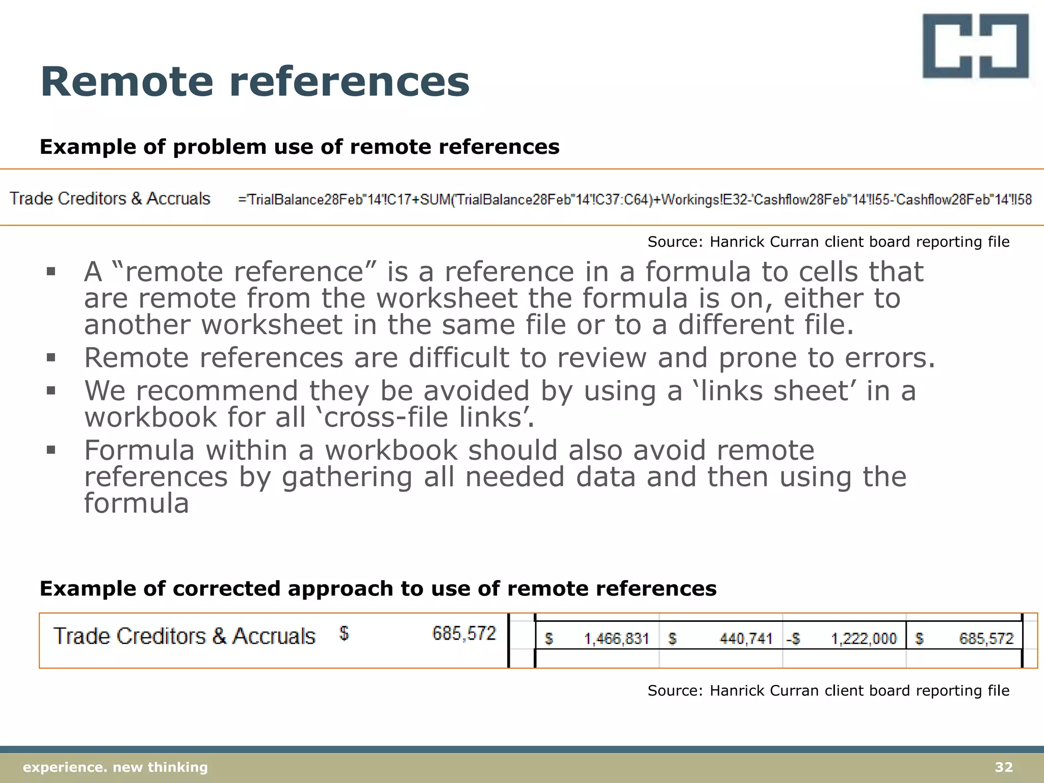 32experience. new thinking
Remote references
 A “remote reference” is a reference in a formula to cells that
are remote from the worksheet the formula is on, either to
another worksheet in the same file or to a different file.
 Remote references are difficult to review and prone to errors.
 We recommend they be avoided by using a ‘links sheet’ in a
workbook for all ‘cross-file links’.
 Formula within a workbook should also avoid remote
references by gathering all needed data and then using the
formula
Source: Hanrick Curran client board reporting file
Source: Hanrick Curran client board reporting file
Example of problem use of remote references
Example of corrected approach to use of remote references
 