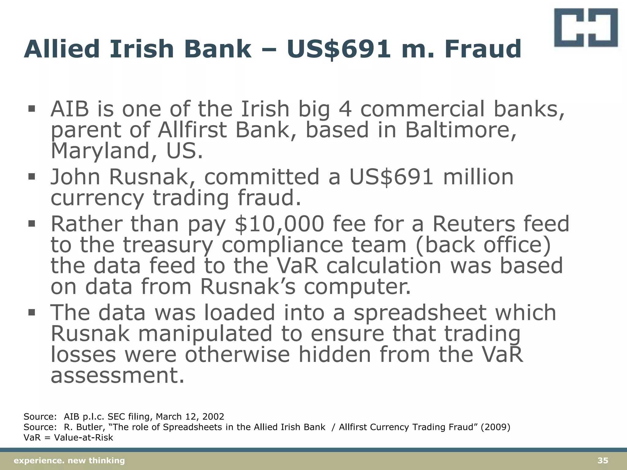 35experience. new thinking
Allied Irish Bank – US$691 m. Fraud
 AIB is one of the Irish big 4 commercial banks,
parent of Allfirst Bank, based in Baltimore,
Maryland, US.
 John Rusnak, committed a US$691 million
currency trading fraud.
 Rather than pay $10,000 fee for a Reuters feed
to the treasury compliance team (back office)
the data feed to the VaR calculation was based
on data from Rusnak’s computer.
 The data was loaded into a spreadsheet which
Rusnak manipulated to ensure that trading
losses were otherwise hidden from the VaR
assessment.
Source: AIB p.l.c. SEC filing, March 12, 2002
Source: R. Butler, “The role of Spreadsheets in the Allied Irish Bank / Allfirst Currency Trading Fraud” (2009)
VaR = Value-at-Risk
 