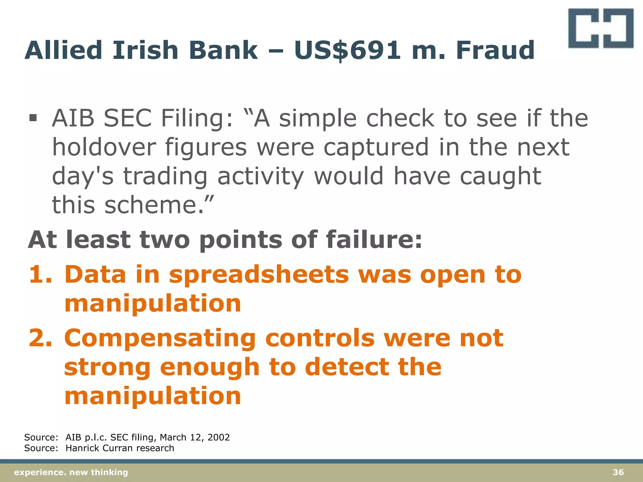 36experience. new thinking
Allied Irish Bank – US$691 m. Fraud
 AIB SEC Filing: “A simple check to see if the
holdover figures were captured in the next
day's trading activity would have caught
this scheme.”
At least two points of failure:
1. Data in spreadsheets was open to
manipulation
2. Compensating controls were not
strong enough to detect the
manipulation
Source: AIB p.l.c. SEC filing, March 12, 2002
Source: Hanrick Curran research
 