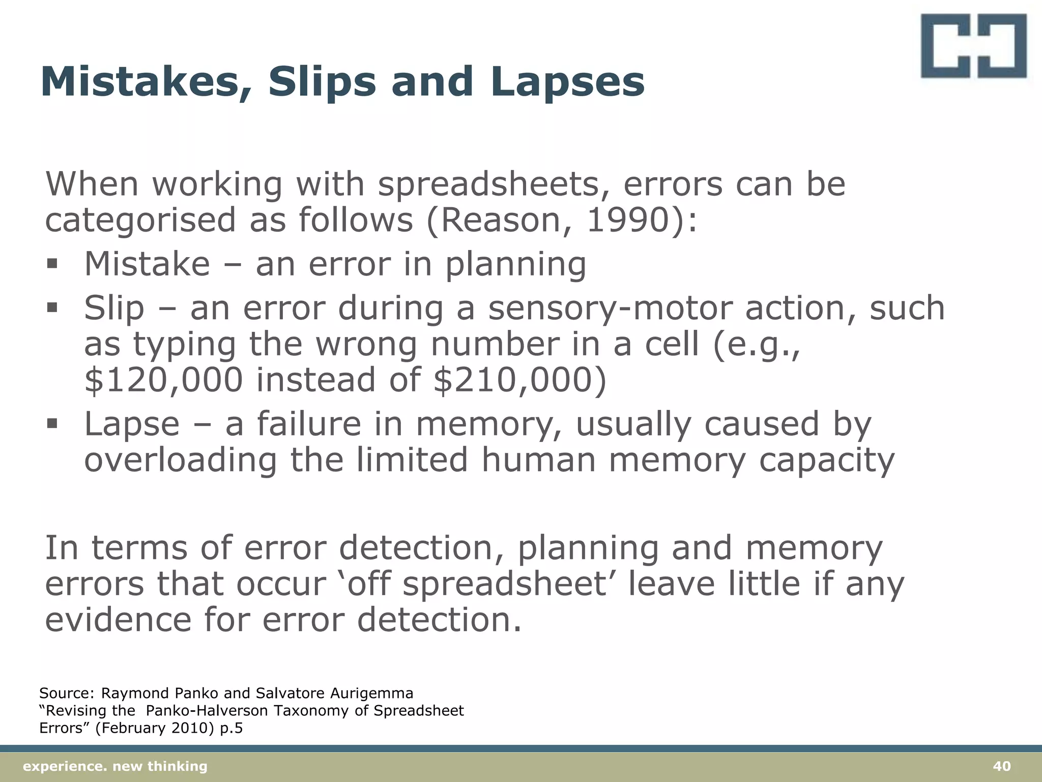 40experience. new thinking
Mistakes, Slips and Lapses
When working with spreadsheets, errors can be
categorised as follows (Reason, 1990):
 Mistake – an error in planning
 Slip – an error during a sensory-motor action, such
as typing the wrong number in a cell (e.g.,
$120,000 instead of $210,000)
 Lapse – a failure in memory, usually caused by
overloading the limited human memory capacity
In terms of error detection, planning and memory
errors that occur ‘off spreadsheet’ leave little if any
evidence for error detection.
Source: Raymond Panko and Salvatore Aurigemma
“Revising the Panko-Halverson Taxonomy of Spreadsheet
Errors” (February 2010) p.5
 