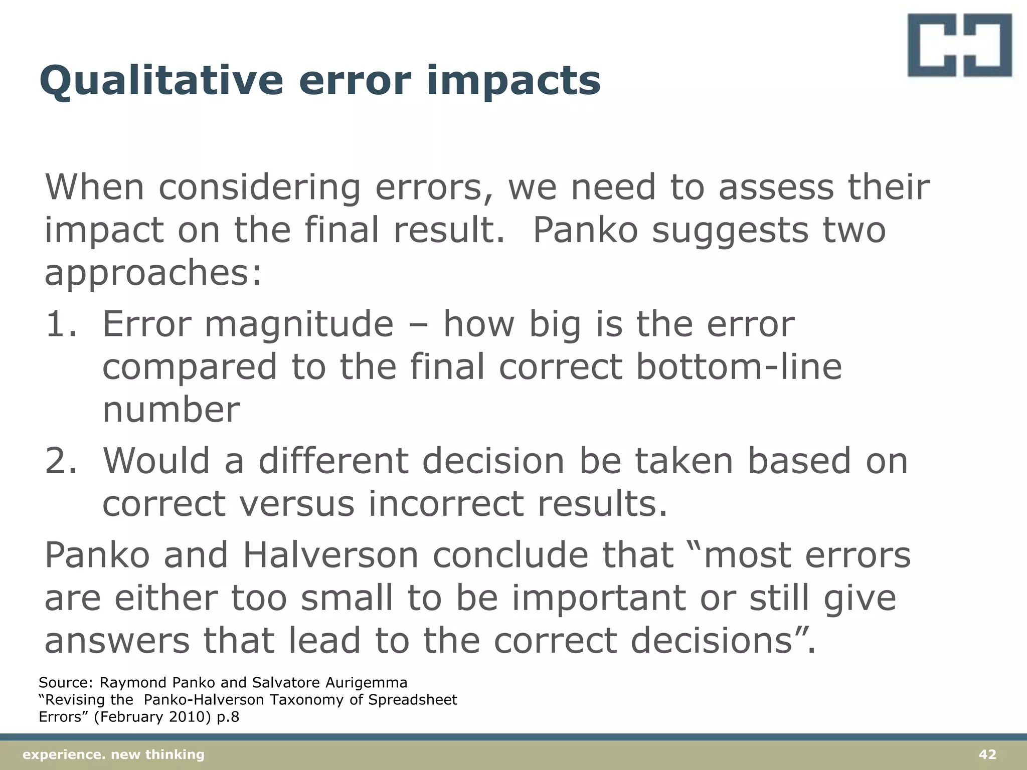 42experience. new thinking
Qualitative error impacts
When considering errors, we need to assess their
impact on the final result. Panko suggests two
approaches:
1. Error magnitude – how big is the error
compared to the final correct bottom-line
number
2. Would a different decision be taken based on
correct versus incorrect results.
Panko and Halverson conclude that “most errors
are either too small to be important or still give
answers that lead to the correct decisions”.
Source: Raymond Panko and Salvatore Aurigemma
“Revising the Panko-Halverson Taxonomy of Spreadsheet
Errors” (February 2010) p.8
 