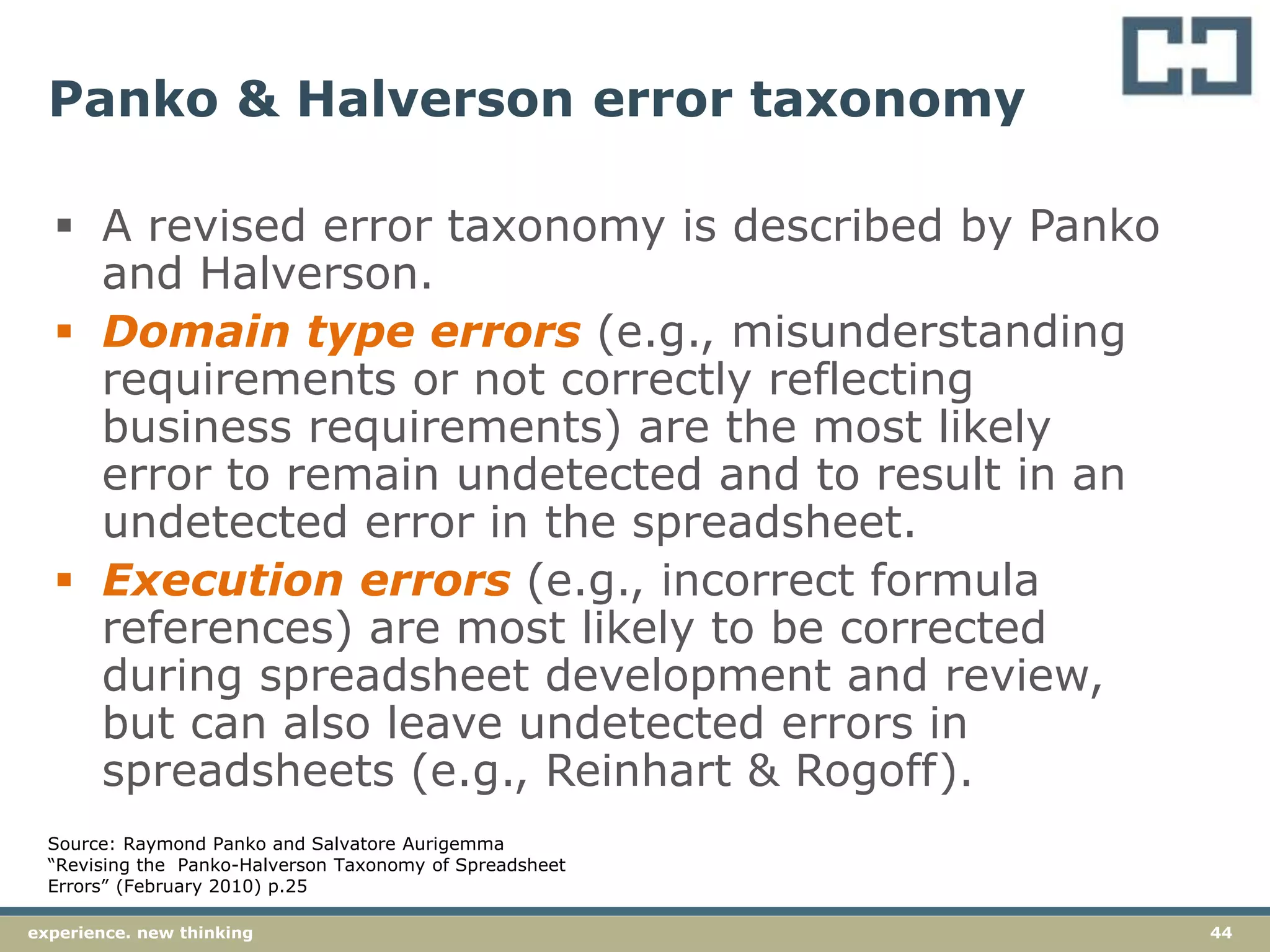 44experience. new thinking
Panko & Halverson error taxonomy
 A revised error taxonomy is described by Panko
and Halverson.
 Domain type errors (e.g., misunderstanding
requirements or not correctly reflecting
business requirements) are the most likely
error to remain undetected and to result in an
undetected error in the spreadsheet.
 Execution errors (e.g., incorrect formula
references) are most likely to be corrected
during spreadsheet development and review,
but can also leave undetected errors in
spreadsheets (e.g., Reinhart & Rogoff).
Source: Raymond Panko and Salvatore Aurigemma
“Revising the Panko-Halverson Taxonomy of Spreadsheet
Errors” (February 2010) p.25
 