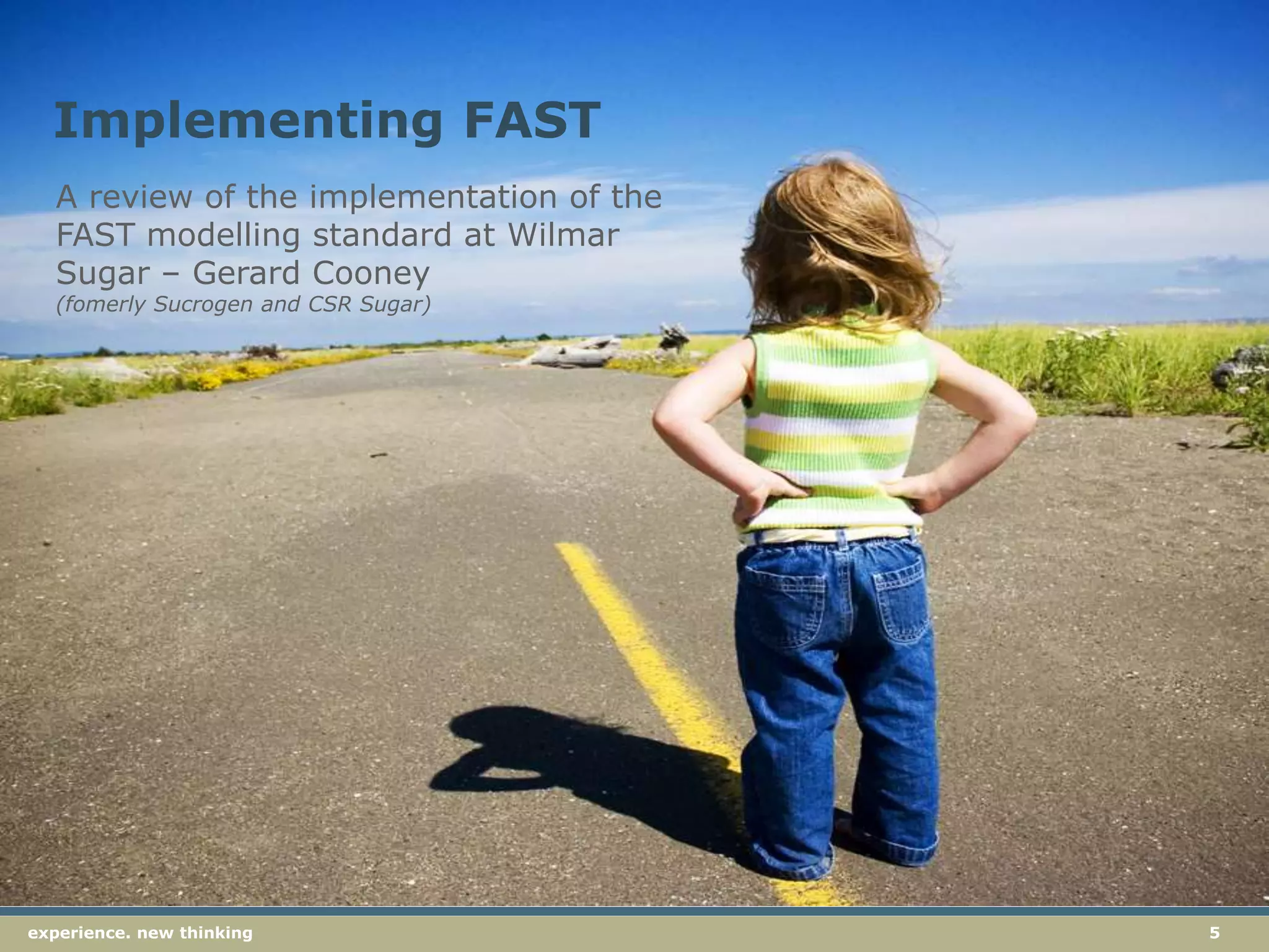 5experience. new thinkingexperience. new thinking 5
A review of the implementation of the
FAST modelling standard at Wilmar
Sugar – Gerard Cooney
(fomerly Sucrogen and CSR Sugar)
Implementing FAST
 