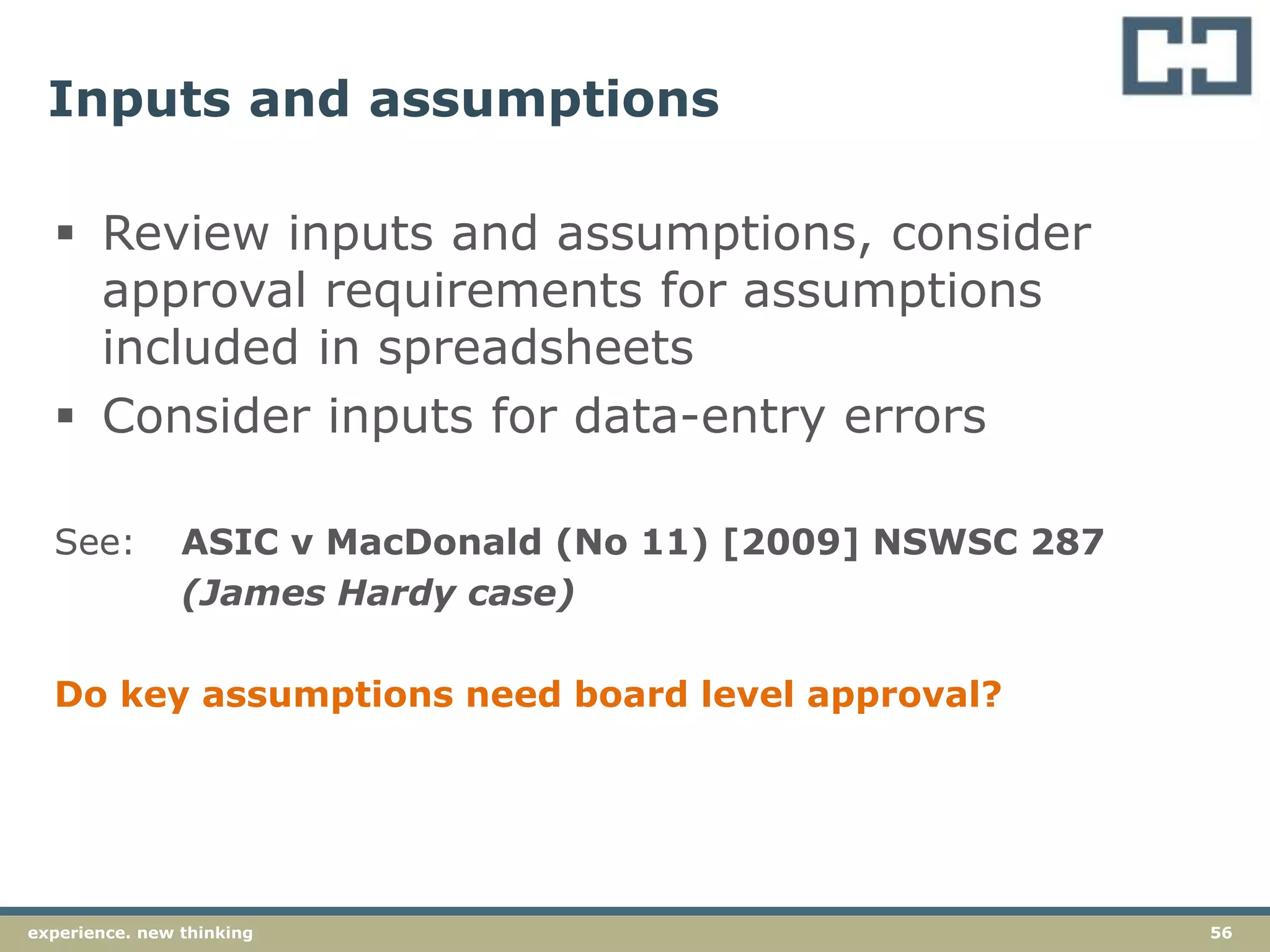 56experience. new thinking
Inputs and assumptions
 Review inputs and assumptions, consider
approval requirements for assumptions
included in spreadsheets
 Consider inputs for data-entry errors
See: ASIC v MacDonald (No 11) [2009] NSWSC 287
(James Hardy case)
Do key assumptions need board level approval?
 
