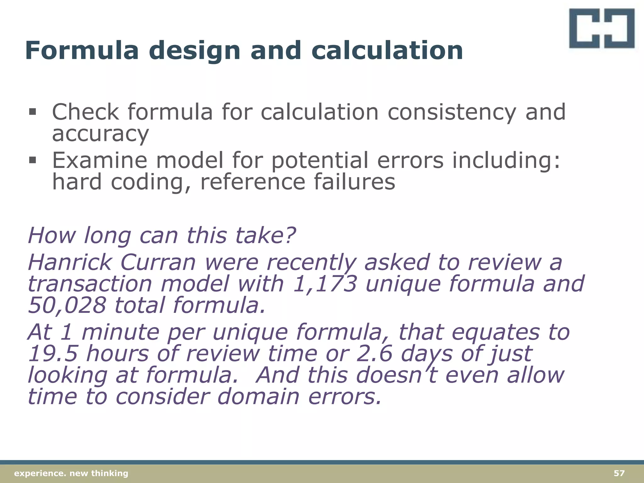57experience. new thinking
Formula design and calculation
 Check formula for calculation consistency and
accuracy
 Examine model for potential errors including:
hard coding, reference failures
How long can this take?
Hanrick Curran were recently asked to review a
transaction model with 1,173 unique formula and
50,028 total formula.
At 1 minute per unique formula, that equates to
19.5 hours of review time or 2.6 days of just
looking at formula. And this doesn’t even allow
time to consider domain errors.
 