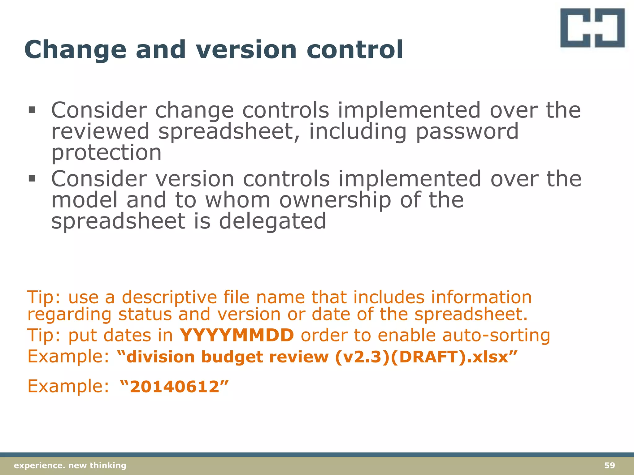 59experience. new thinking
Change and version control
 Consider change controls implemented over the
reviewed spreadsheet, including password
protection
 Consider version controls implemented over the
model and to whom ownership of the
spreadsheet is delegated
Tip: use a descriptive file name that includes information
regarding status and version or date of the spreadsheet.
Tip: put dates in YYYYMMDD order to enable auto-sorting
Example: “division budget review (v2.3)(DRAFT).xlsx”
Example: “20140612”
 