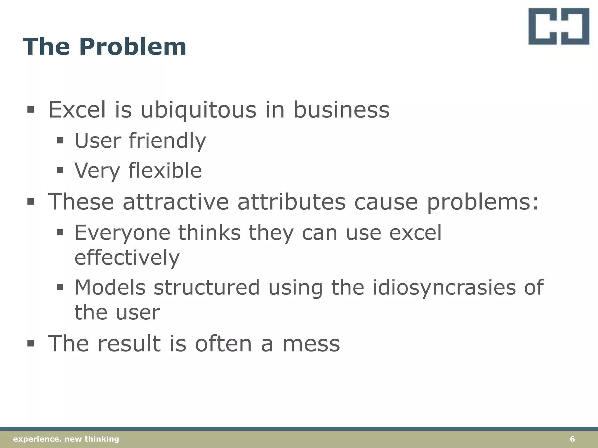 6experience. new thinking
The Problem
 Excel is ubiquitous in business
 User friendly
 Very flexible
 These attractive attributes cause problems:
 Everyone thinks they can use excel
effectively
 Models structured using the idiosyncrasies of
the user
 The result is often a mess
 