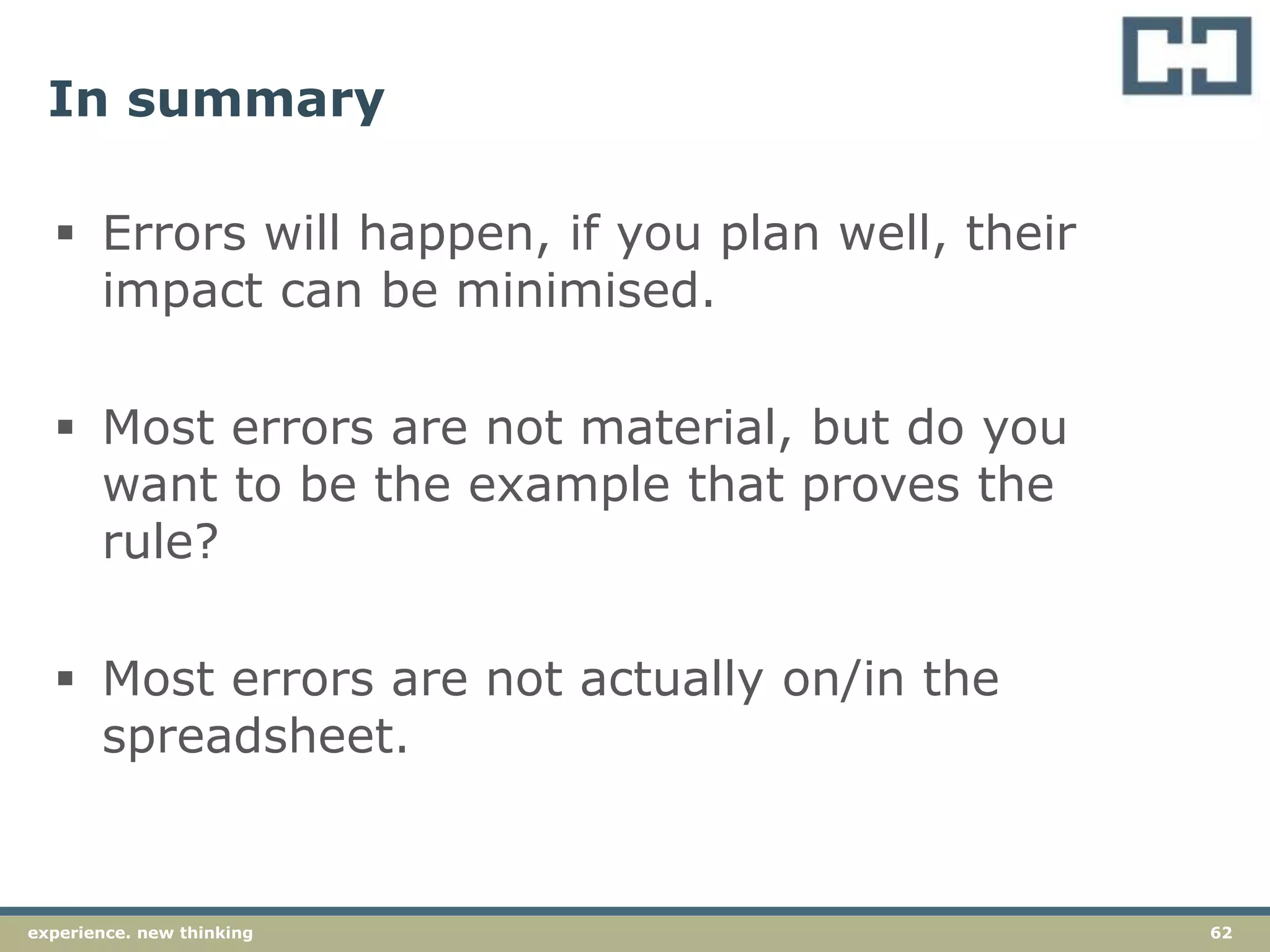 62experience. new thinking
In summary
 Errors will happen, if you plan well, their
impact can be minimised.
 Most errors are not material, but do you
want to be the example that proves the
rule?
 Most errors are not actually on/in the
spreadsheet.
 