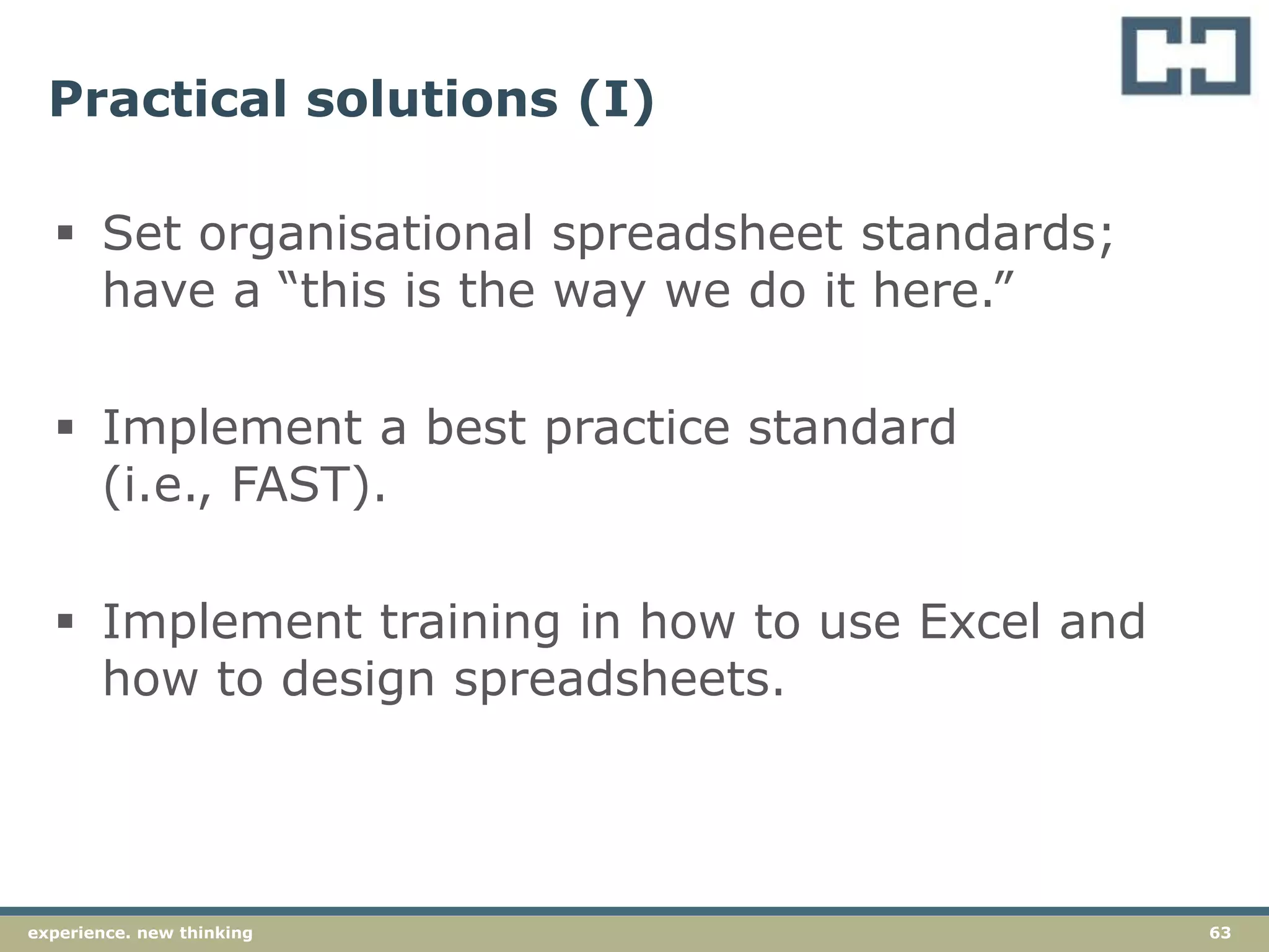 63experience. new thinking
Practical solutions (I)
 Set organisational spreadsheet standards;
have a “this is the way we do it here.”
 Implement a best practice standard
(i.e., FAST).
 Implement training in how to use Excel and
how to design spreadsheets.
 