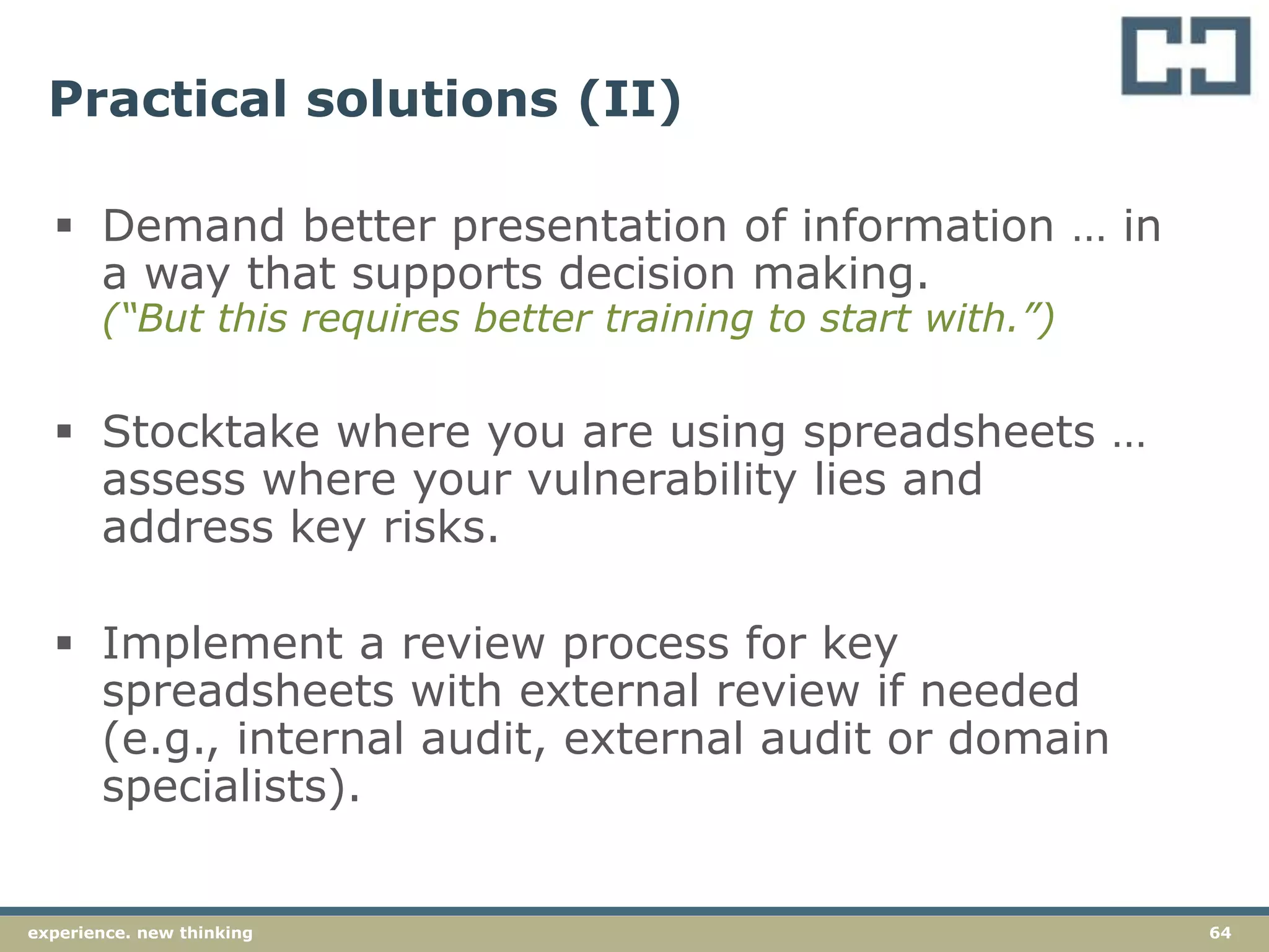 64experience. new thinking
Practical solutions (II)
 Demand better presentation of information … in
a way that supports decision making.
(“But this requires better training to start with.”)
 Stocktake where you are using spreadsheets …
assess where your vulnerability lies and
address key risks.
 Implement a review process for key
spreadsheets with external review if needed
(e.g., internal audit, external audit or domain
specialists).
 