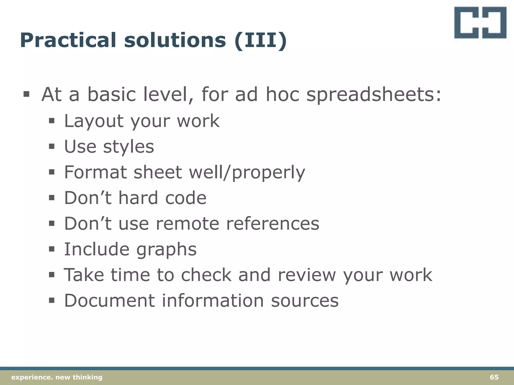 65experience. new thinking
Practical solutions (III)
 At a basic level, for ad hoc spreadsheets:
 Layout your work
 Use styles
 Format sheet well/properly
 Don’t hard code
 Don’t use remote references
 Include graphs
 Take time to check and review your work
 Document information sources
 