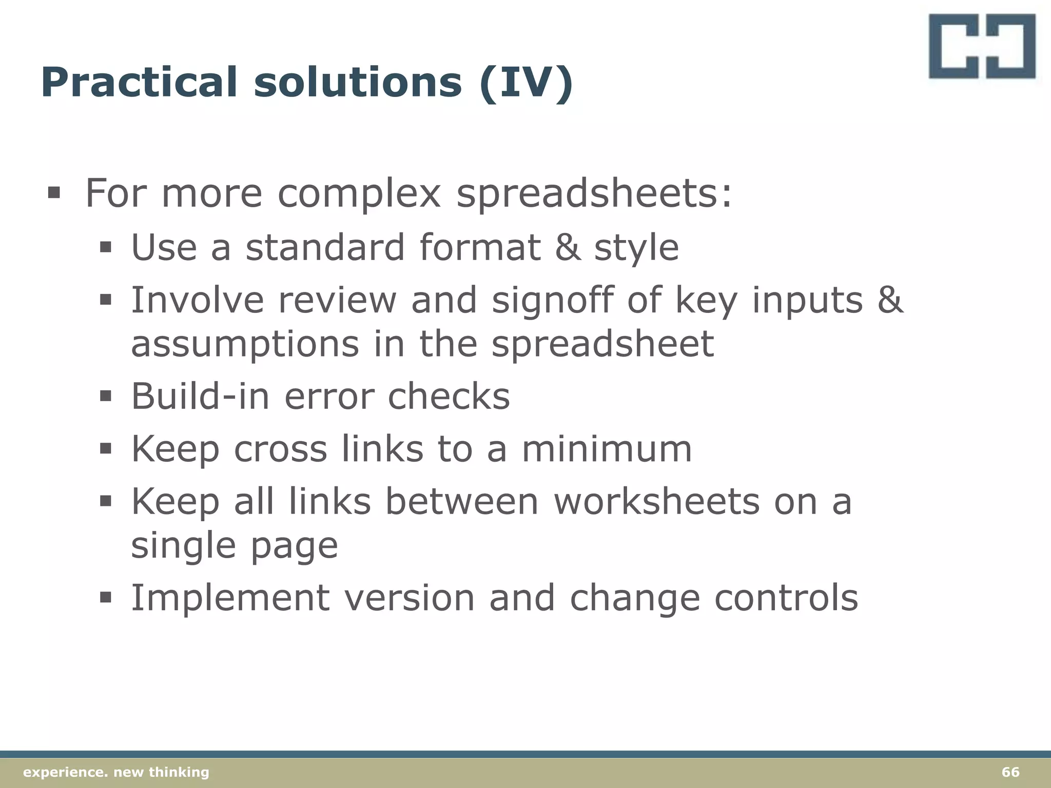 66experience. new thinking
Practical solutions (IV)
 For more complex spreadsheets:
 Use a standard format & style
 Involve review and signoff of key inputs &
assumptions in the spreadsheet
 Build-in error checks
 Keep cross links to a minimum
 Keep all links between worksheets on a
single page
 Implement version and change controls
 