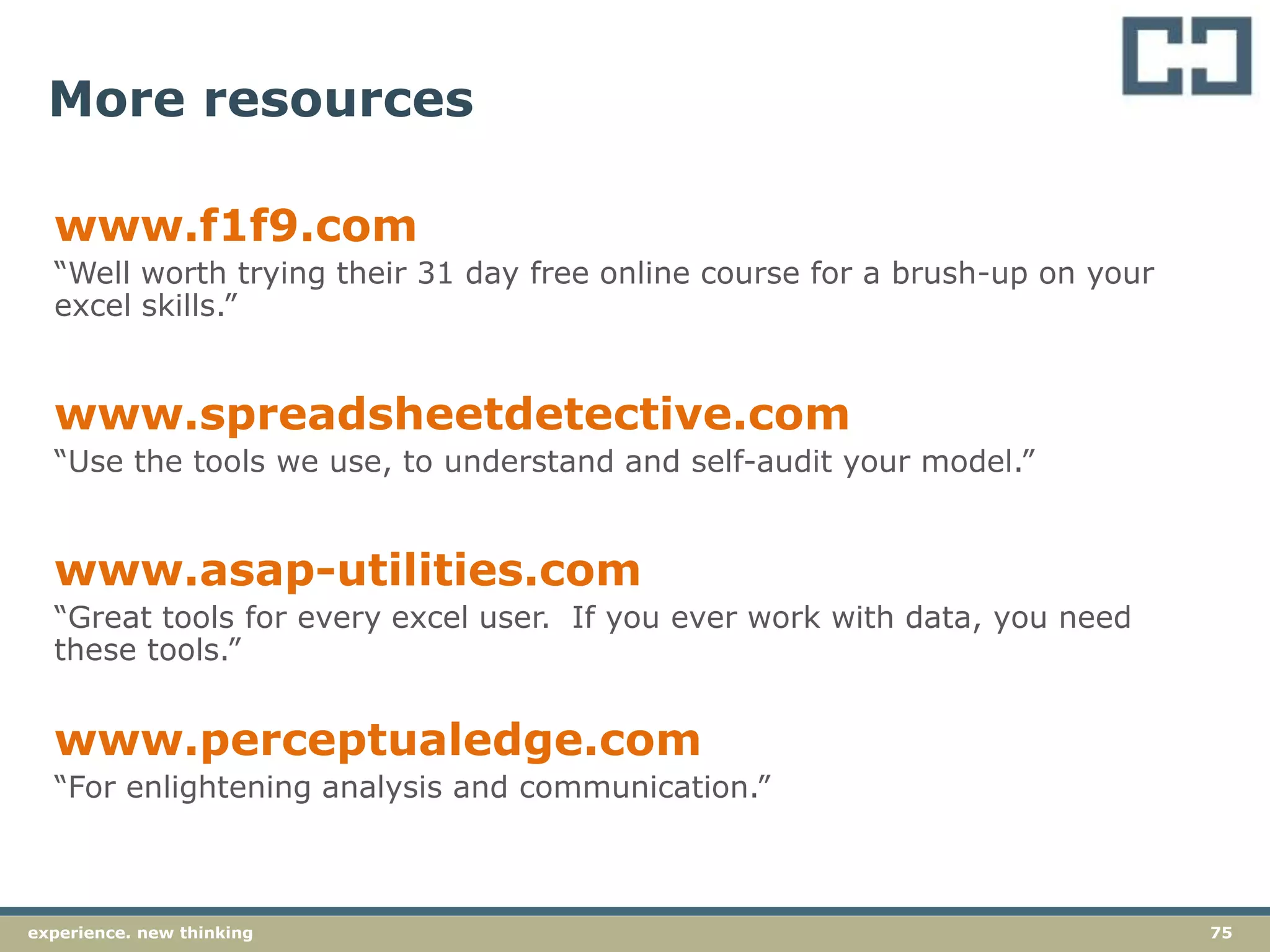 75experience. new thinking
More resources
www.f1f9.com
“Well worth trying their 31 day free online course for a brush-up on your
excel skills.”
www.spreadsheetdetective.com
“Use the tools we use, to understand and self-audit your model.”
www.asap-utilities.com
“Great tools for every excel user. If you ever work with data, you need
these tools.”
www.perceptualedge.com
“For enlightening analysis and communication.”
 