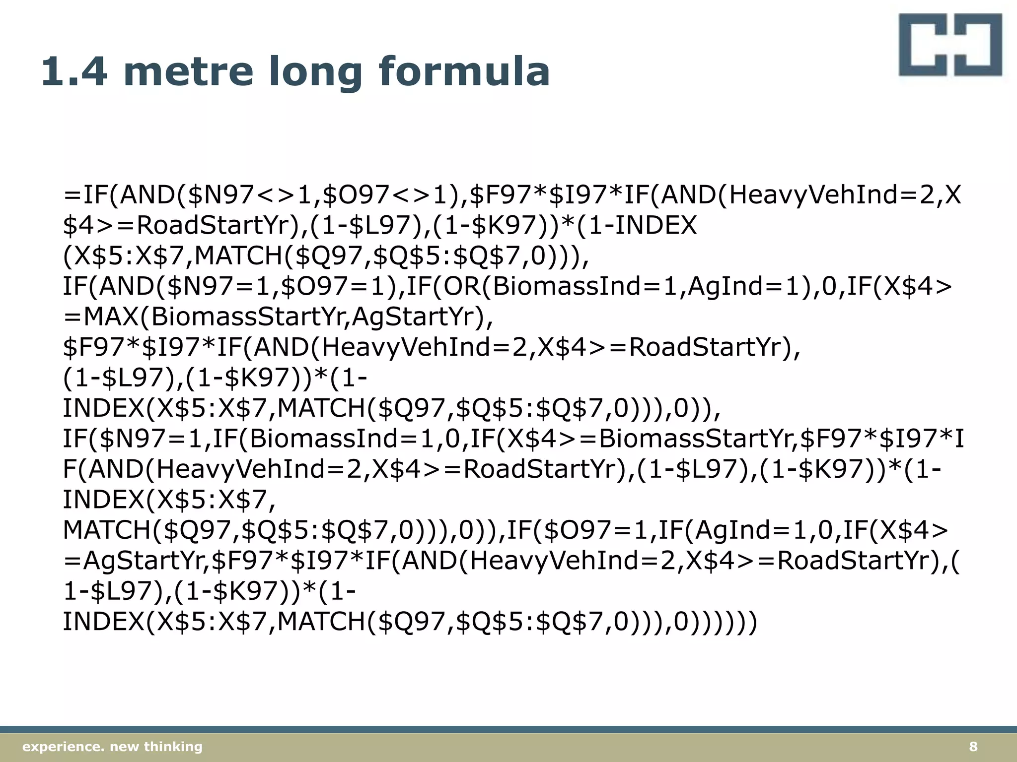 8experience. new thinking
1.4 metre long formula
=IF(AND($N97<>1,$O97<>1),$F97*$I97*IF(AND(HeavyVehInd=2,X
$4>=RoadStartYr),(1-$L97),(1-$K97))*(1-INDEX
(X$5:X$7,MATCH($Q97,$Q$5:$Q$7,0))),
IF(AND($N97=1,$O97=1),IF(OR(BiomassInd=1,AgInd=1),0,IF(X$4>
=MAX(BiomassStartYr,AgStartYr),
$F97*$I97*IF(AND(HeavyVehInd=2,X$4>=RoadStartYr),
(1-$L97),(1-$K97))*(1-
INDEX(X$5:X$7,MATCH($Q97,$Q$5:$Q$7,0))),0)),
IF($N97=1,IF(BiomassInd=1,0,IF(X$4>=BiomassStartYr,$F97*$I97*I
F(AND(HeavyVehInd=2,X$4>=RoadStartYr),(1-$L97),(1-$K97))*(1-
INDEX(X$5:X$7,
MATCH($Q97,$Q$5:$Q$7,0))),0)),IF($O97=1,IF(AgInd=1,0,IF(X$4>
=AgStartYr,$F97*$I97*IF(AND(HeavyVehInd=2,X$4>=RoadStartYr),(
1-$L97),(1-$K97))*(1-
INDEX(X$5:X$7,MATCH($Q97,$Q$5:$Q$7,0))),0))))))
 