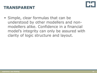 13experience. new thinking
TRANSPARENT
 Simple, clear formulas that can be
understood by other modellers and non-
modellers alike. Confidence in a financial
model’s integrity can only be assured with
clarity of logic structure and layout.
 