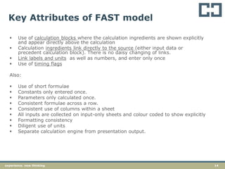 14experience. new thinking
Key Attributes of FAST model
 Use of calculation blocks where the calculation ingredients are shown explicitly
and appear directly above the calculation
 Calculation ingredients link directly to the source (either input data or
precedent calculation block). There is no daisy changing of links.
 Link labels and units as well as numbers, and enter only once
 Use of timing flags
Also:
 Use of short formulae
 Constants only entered once.
 Parameters only calculated once.
 Consistent formulae across a row.
 Consistent use of columns within a sheet
 All inputs are collected on input-only sheets and colour coded to show explicitly
 Formatting consistency
 Diligent use of units
 Separate calculation engine from presentation output.
 