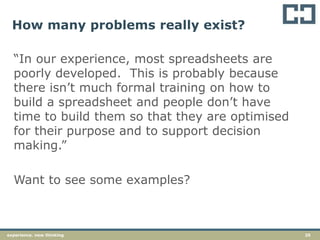 25experience. new thinking
How many problems really exist?
“In our experience, most spreadsheets are
poorly developed. This is probably because
there isn’t much formal training on how to
build a spreadsheet and people don’t have
time to build them so that they are optimised
for their purpose and to support decision
making.”
Want to see some examples?
 