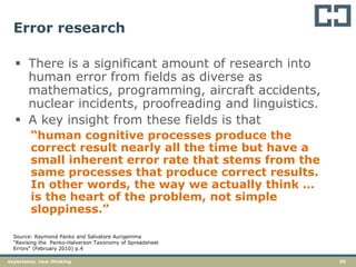 39experience. new thinking
Error research
 There is a significant amount of research into
human error from fields as diverse as
mathematics, programming, aircraft accidents,
nuclear incidents, proofreading and linguistics.
 A key insight from these fields is that
“human cognitive processes produce the
correct result nearly all the time but have a
small inherent error rate that stems from the
same processes that produce correct results.
In other words, the way we actually think …
is the heart of the problem, not simple
sloppiness.”
Source: Raymond Panko and Salvatore Aurigemma
“Revising the Panko-Halverson Taxonomy of Spreadsheet
Errors” (February 2010) p.4
 