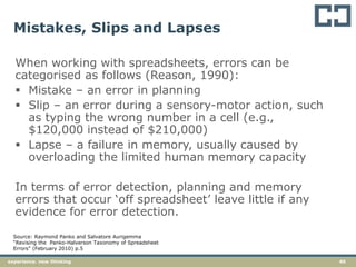 40experience. new thinking
Mistakes, Slips and Lapses
When working with spreadsheets, errors can be
categorised as follows (Reason, 1990):
 Mistake – an error in planning
 Slip – an error during a sensory-motor action, such
as typing the wrong number in a cell (e.g.,
$120,000 instead of $210,000)
 Lapse – a failure in memory, usually caused by
overloading the limited human memory capacity
In terms of error detection, planning and memory
errors that occur ‘off spreadsheet’ leave little if any
evidence for error detection.
Source: Raymond Panko and Salvatore Aurigemma
“Revising the Panko-Halverson Taxonomy of Spreadsheet
Errors” (February 2010) p.5
 