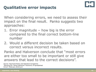 42experience. new thinking
Qualitative error impacts
When considering errors, we need to assess their
impact on the final result. Panko suggests two
approaches:
1. Error magnitude – how big is the error
compared to the final correct bottom-line
number
2. Would a different decision be taken based on
correct versus incorrect results.
Panko and Halverson conclude that “most errors
are either too small to be important or still give
answers that lead to the correct decisions”.
Source: Raymond Panko and Salvatore Aurigemma
“Revising the Panko-Halverson Taxonomy of Spreadsheet
Errors” (February 2010) p.8
 