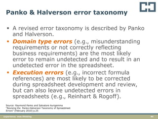 44experience. new thinking
Panko & Halverson error taxonomy
 A revised error taxonomy is described by Panko
and Halverson.
 Domain type errors (e.g., misunderstanding
requirements or not correctly reflecting
business requirements) are the most likely
error to remain undetected and to result in an
undetected error in the spreadsheet.
 Execution errors (e.g., incorrect formula
references) are most likely to be corrected
during spreadsheet development and review,
but can also leave undetected errors in
spreadsheets (e.g., Reinhart & Rogoff).
Source: Raymond Panko and Salvatore Aurigemma
“Revising the Panko-Halverson Taxonomy of Spreadsheet
Errors” (February 2010) p.25
 