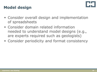 55experience. new thinking
Model design
 Consider overall design and implementation
of spreadsheets
 Consider domain related information
needed to understand model designs (e.g.,
are experts required such as geologists)
 Consider periodicity and format consistency
 