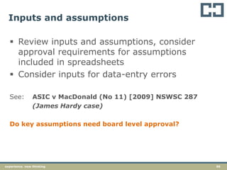56experience. new thinking
Inputs and assumptions
 Review inputs and assumptions, consider
approval requirements for assumptions
included in spreadsheets
 Consider inputs for data-entry errors
See: ASIC v MacDonald (No 11) [2009] NSWSC 287
(James Hardy case)
Do key assumptions need board level approval?
 