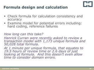 57experience. new thinking
Formula design and calculation
 Check formula for calculation consistency and
accuracy
 Examine model for potential errors including:
hard coding, reference failures
How long can this take?
Hanrick Curran were recently asked to review a
transaction model with 1,173 unique formula and
50,028 total formula.
At 1 minute per unique formula, that equates to
19.5 hours of review time or 2.6 days of just
looking at formula. And this doesn’t even allow
time to consider domain errors.
 