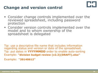 59experience. new thinking
Change and version control
 Consider change controls implemented over the
reviewed spreadsheet, including password
protection
 Consider version controls implemented over the
model and to whom ownership of the
spreadsheet is delegated
Tip: use a descriptive file name that includes information
regarding status and version or date of the spreadsheet.
Tip: put dates in YYYYMMDD order to enable auto-sorting
Example: “division budget review (v2.3)(DRAFT).xlsx”
Example: “20140612”
 