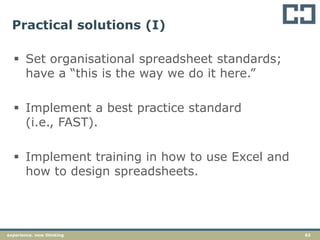 63experience. new thinking
Practical solutions (I)
 Set organisational spreadsheet standards;
have a “this is the way we do it here.”
 Implement a best practice standard
(i.e., FAST).
 Implement training in how to use Excel and
how to design spreadsheets.
 