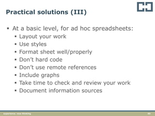 65experience. new thinking
Practical solutions (III)
 At a basic level, for ad hoc spreadsheets:
 Layout your work
 Use styles
 Format sheet well/properly
 Don’t hard code
 Don’t use remote references
 Include graphs
 Take time to check and review your work
 Document information sources
 