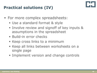 66experience. new thinking
Practical solutions (IV)
 For more complex spreadsheets:
 Use a standard format & style
 Involve review and signoff of key inputs &
assumptions in the spreadsheet
 Build-in error checks
 Keep cross links to a minimum
 Keep all links between worksheets on a
single page
 Implement version and change controls
 