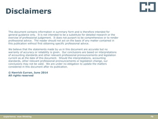 76experience. new thinking
Disclaimers
This document contains information in summary form and is therefore intended for
general guidance only. It is not intended to be a substitute for detailed research or the
exercise of professional judgement. It does not purport to be comprehensive or to render
professional advice. The reader should not act on the basis of any matter contained in
this publication without first obtaining specific professional advice.
We believe that the statements made by us in this document are accurate but no
warranty of accuracy or reliability is given. Our conclusions are based on interpretations
of accounting standards and other relevant professional pronouncements and legislation
current as at the date of this document. Should the interpretations, accounting
standards, other relevant professional pronouncements or legislation change, our
conclusions may not be valid. We are under no obligation to update the matters
considered in this document after its publication.
© Hanrick Curran, June 2014
All rights reserved
 