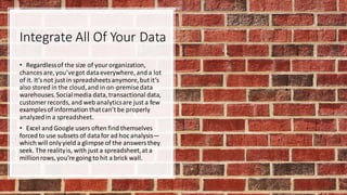 Integrate All Of Your Data
• Regardlessof the size of yourorganization,
chances are, you’vegot dataeverywhere, and a lot
of it. It’snot just in spreadsheetsanymore,but it’s
also stored in the cloud,and in on-premisedata
warehouses.Socialmedia data,transactional data,
customer records, and web analyticsare just a few
examplesof informationthatcan’t be properly
analyzedin a spreadsheet.
• Excel and Google users often find themselves
forced to use subsets of datafor ad hoc analysis—
which will onlyyield a glimpse of the answersthey
seek. The realityis, with just a spreadsheet,at a
millionrows, you’re going to hit a brick wall.
 